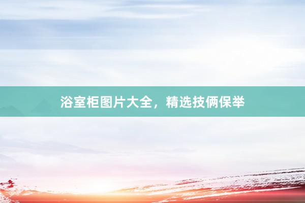 浴室柜图片大全，精选技俩保举