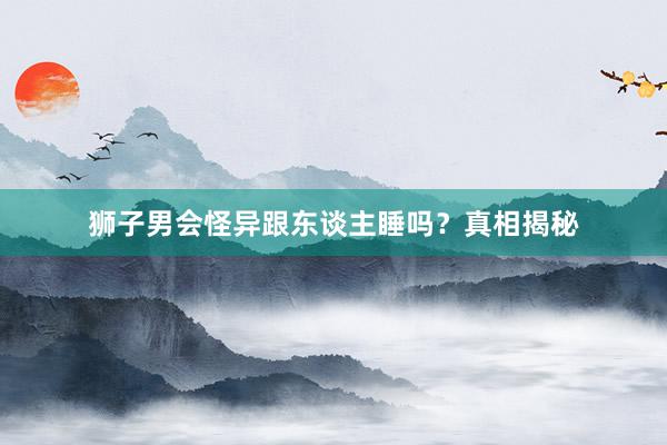 狮子男会怪异跟东谈主睡吗？真相揭秘