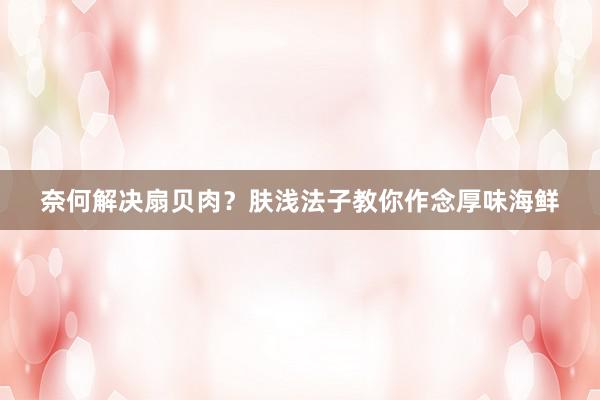 奈何解决扇贝肉？肤浅法子教你作念厚味海鲜