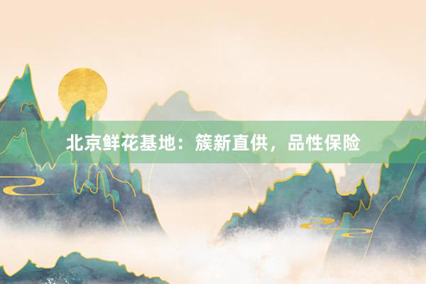 北京鲜花基地：簇新直供，品性保险